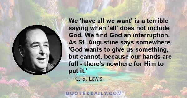 We 'have all we want' is a terrible saying when 'all' does not include God. We find God an interruption. As St. Augustine says somewhere, 'God wants to give us something, but cannot, because our hands are full - there's
