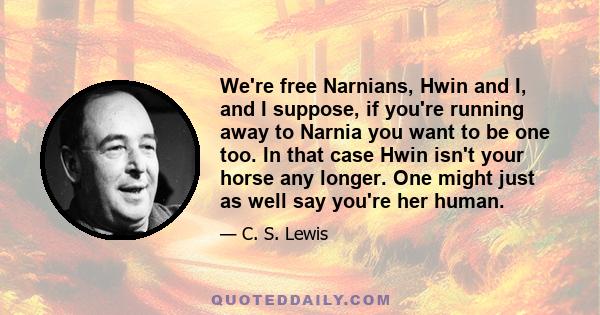 We're free Narnians, Hwin and I, and I suppose, if you're running away to Narnia you want to be one too. In that case Hwin isn't your horse any longer. One might just as well say you're her human.
