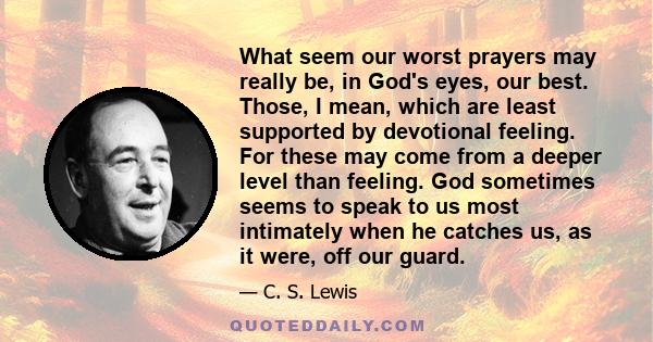 What seem our worst prayers may really be, in God's eyes, our best. Those, I mean, which are least supported by devotional feeling. For these may come from a deeper level than feeling. God sometimes seems to speak to us