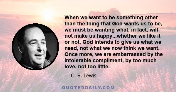 When we want to be something other than the thing that God wants us to be, we must be wanting what, in fact, will not make us happy...whether we like it or not, God intends to give us what we need, not what we now think
