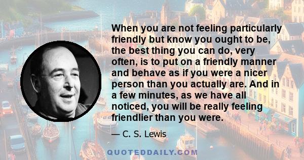 When you are not feeling particularly friendly but know you ought to be, the best thing you can do, very often, is to put on a friendly manner and behave as if you were a nicer person than you actually are. And in a few