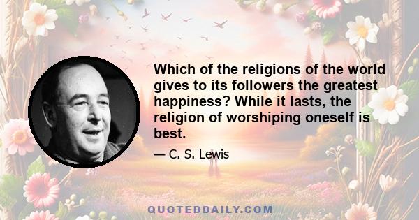 Which of the religions of the world gives to its followers the greatest happiness? While it lasts, the religion of worshiping oneself is best.