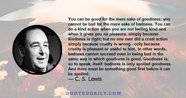 You can be good for the mere sake of goodness; you cannot be bad for the mere sake of badness. You can do a kind action when you are not feeling kind and when it gives you no pleasure, simply because kindness is right;