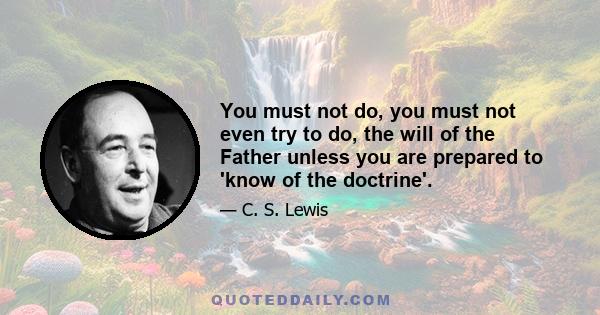 You must not do, you must not even try to do, the will of the Father unless you are prepared to 'know of the doctrine'.