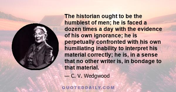 The historian ought to be the humblest of men; he is faced a dozen times a day with the evidence of his own ignorance; he is perpetually confronted with his own humiliating inability to interpret his material correctly;