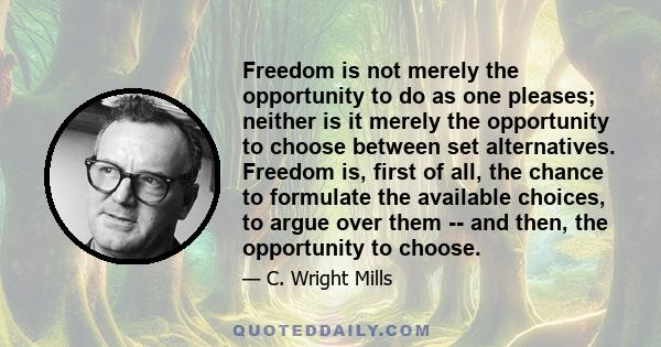 Freedom is not merely the opportunity to do as one pleases; neither is it merely the opportunity to choose between set alternatives. Freedom is, first of all, the chance to formulate the available choices, to argue over