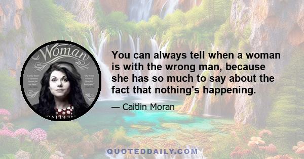You can always tell when a woman is with the wrong man, because she has so much to say about the fact that nothing's happening. When women find the right person, on the other hand, they just... disappear for six months,