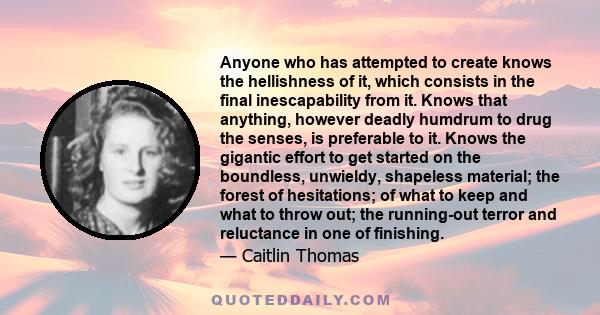 Anyone who has attempted to create knows the hellishness of it, which consists in the final inescapability from it. Knows that anything, however deadly humdrum to drug the senses, is preferable to it. Knows the gigantic