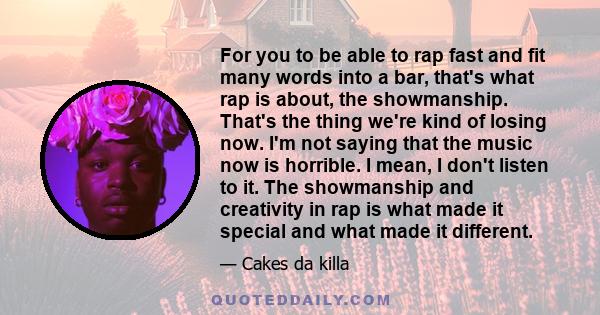 For you to be able to rap fast and fit many words into a bar, that's what rap is about, the showmanship. That's the thing we're kind of losing now. I'm not saying that the music now is horrible. I mean, I don't listen
