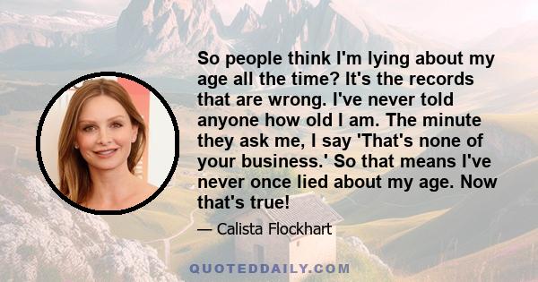 So people think I'm lying about my age all the time? It's the records that are wrong. I've never told anyone how old I am. The minute they ask me, I say 'That's none of your business.' So that means I've never once lied