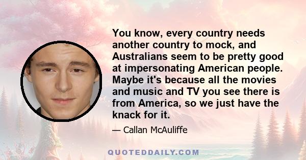 You know, every country needs another country to mock, and Australians seem to be pretty good at impersonating American people. Maybe it's because all the movies and music and TV you see there is from America, so we
