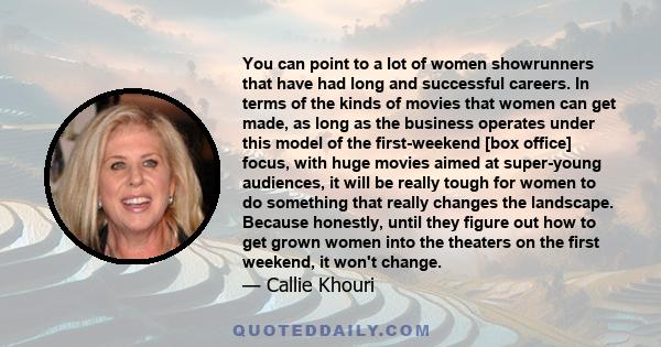 You can point to a lot of women showrunners that have had long and successful careers. In terms of the kinds of movies that women can get made, as long as the business operates under this model of the first-weekend [box