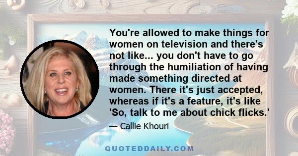You're allowed to make things for women on television and there's not like... you don't have to go through the humiliation of having made something directed at women. There it's just accepted, whereas if it's a feature,