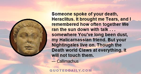 Someone spoke of your death, Heraclitus. It brought me Tears, and I remembered how often together We ran the sun down with talk . . . somewhere You've long been dust, my Halicarnassian friend. But your Nightingales live