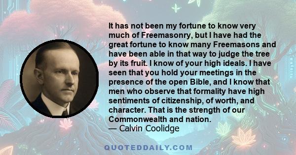 It has not been my fortune to know very much of Freemasonry, but I have had the great fortune to know many Freemasons and have been able in that way to judge the tree by its fruit. I know of your high ideals. I have