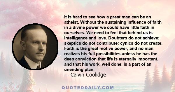 It is hard to see how a great man can be an atheist. Without the sustaining influence of faith in a divine power we could have little faith in ourselves. We need to feel that behind us is intelligence and love. Doubters