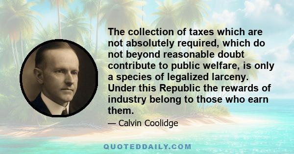 The collection of taxes which are not absolutely required, which do not beyond reasonable doubt contribute to public welfare, is only a species of legalized larceny. Under this Republic the rewards of industry belong to