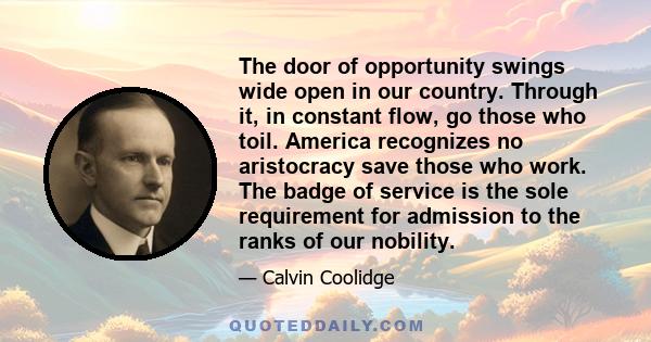 The door of opportunity swings wide open in our country. Through it, in constant flow, go those who toil. America recognizes no aristocracy save those who work. The badge of service is the sole requirement for admission