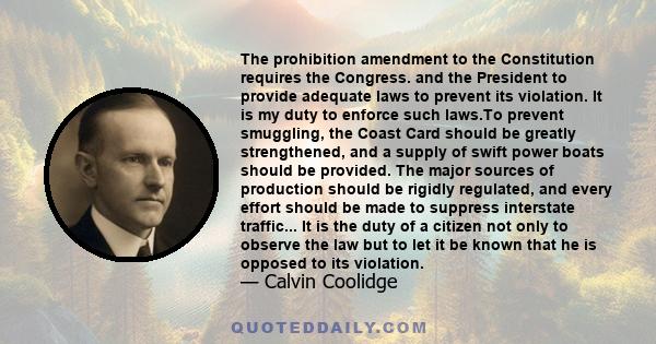 The prohibition amendment to the Constitution requires the Congress. and the President to provide adequate laws to prevent its violation. It is my duty to enforce such laws.To prevent smuggling, the Coast Card should be