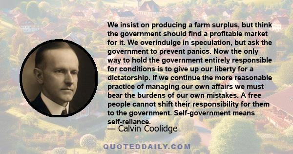 We insist on producing a farm surplus, but think the government should find a profitable market for it. We overindulge in speculation, but ask the government to prevent panics. Now the only way to hold the government