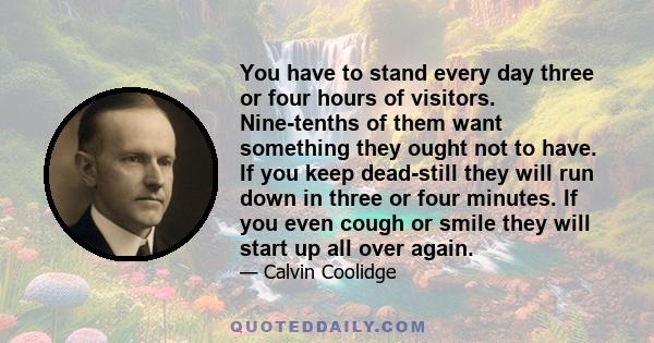 You have to stand every day three or four hours of visitors. Nine-tenths of them want something they ought not to have. If you keep dead-still they will run down in three or four minutes. If you even cough or smile they