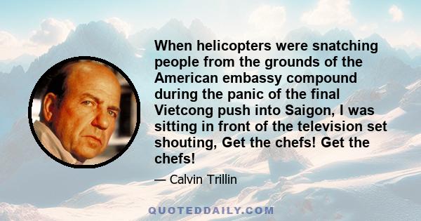 When helicopters were snatching people from the grounds of the American embassy compound during the panic of the final Vietcong push into Saigon, I was sitting in front of the television set shouting, Get the chefs! Get