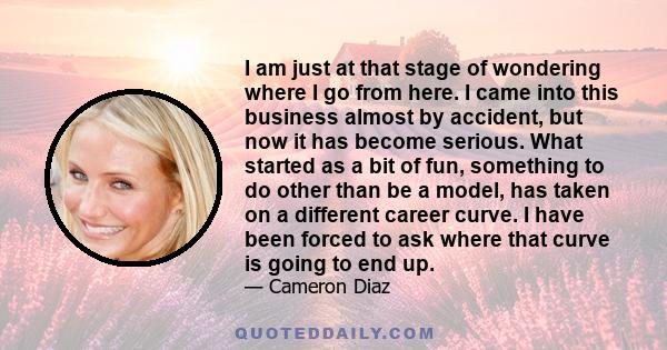I am just at that stage of wondering where I go from here. I came into this business almost by accident, but now it has become serious. What started as a bit of fun, something to do other than be a model, has taken on a