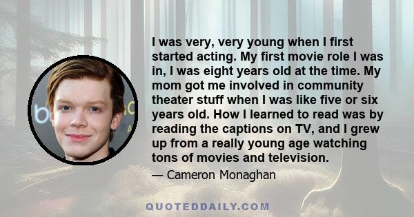 I was very, very young when I first started acting. My first movie role I was in, I was eight years old at the time. My mom got me involved in community theater stuff when I was like five or six years old. How I learned