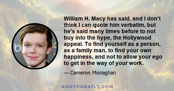 William H. Macy has said, and I don't think I can quote him verbatim, but he's said many times before to not buy into the hype, the Hollywood appeal. To find yourself as a person, as a family man, to find your own