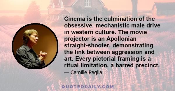 Cinema is the culmination of the obsessive, mechanistic male drive in western culture. The movie projector is an Apollonian straight-shooter, demonstrating the link between aggression and art. Every pictorial framing is