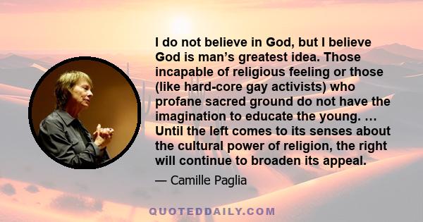 I do not believe in God, but I believe God is man’s greatest idea. Those incapable of religious feeling or those (like hard-core gay activists) who profane sacred ground do not have the imagination to educate the young.