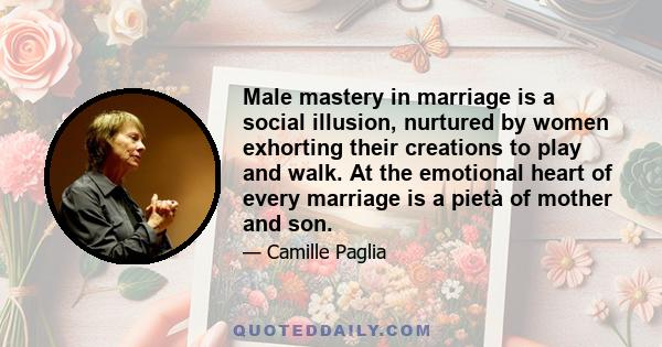 Male mastery in marriage is a social illusion, nurtured by women exhorting their creations to play and walk. At the emotional heart of every marriage is a pietà of mother and son.