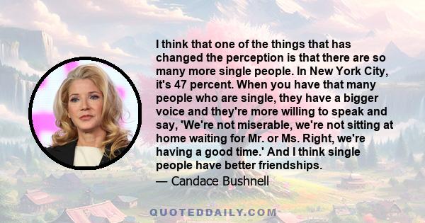 I think that one of the things that has changed the perception is that there are so many more single people. In New York City, it's 47 percent. When you have that many people who are single, they have a bigger voice and