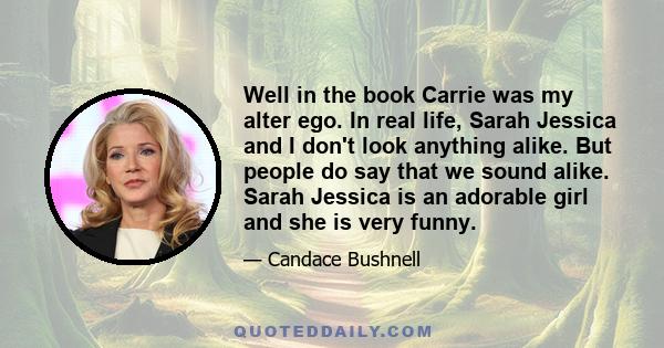 Well in the book Carrie was my alter ego. In real life, Sarah Jessica and I don't look anything alike. But people do say that we sound alike. Sarah Jessica is an adorable girl and she is very funny.