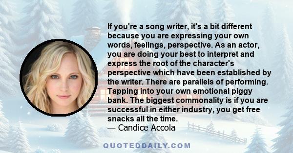 If you're a song writer, it's a bit different because you are expressing your own words, feelings, perspective. As an actor, you are doing your best to interpret and express the root of the character's perspective which