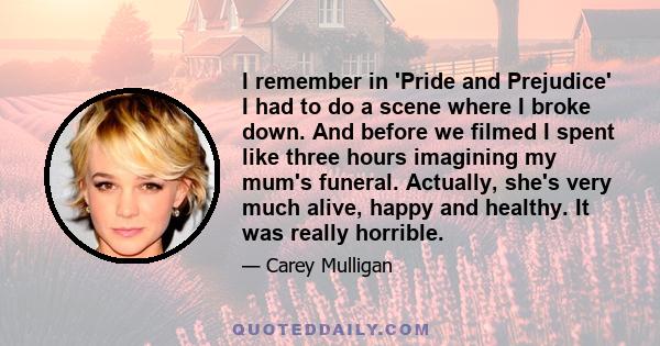 I remember in 'Pride and Prejudice' I had to do a scene where I broke down. And before we filmed I spent like three hours imagining my mum's funeral. Actually, she's very much alive, happy and healthy. It was really
