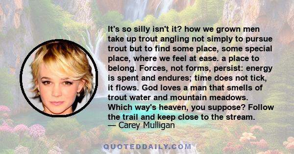 It's so silly isn't it? how we grown men take up trout angling not simply to pursue trout but to find some place, some special place, where we feel at ease. a place to belong. Forces, not forms, persist: energy is spent
