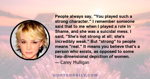 People always say, You played such a strong character. I remember someone said that to me when I played a role in Shame, and she was a suicidal mess. I said, She's not strong at all; she's incredibly weak. But strong to