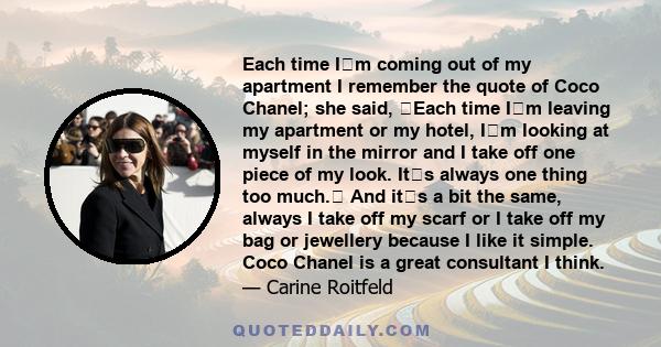Each time Im coming out of my apartment I remember the quote of Coco Chanel; she said, Each time Im leaving my apartment or my hotel, Im looking at myself in the mirror and I take off one piece of my look. Its