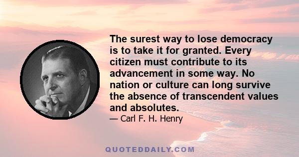 The surest way to lose democracy is to take it for granted. Every citizen must contribute to its advancement in some way. No nation or culture can long survive the absence of transcendent values and absolutes.