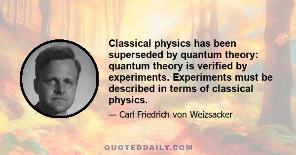 Classical physics has been superseded by quantum theory: quantum theory is verified by experiments. Experiments must be described in terms of classical physics.