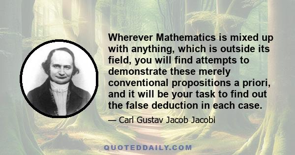 Wherever Mathematics is mixed up with anything, which is outside its field, you will find attempts to demonstrate these merely conventional propositions a priori, and it will be your task to find out the false deduction