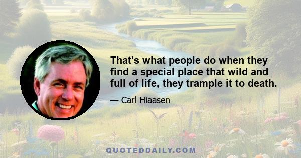 That's what people do when they find a special place that wild and full of life, they trample it to death.