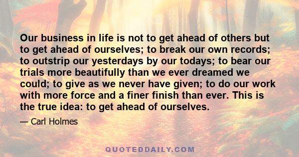 Our business in life is not to get ahead of others but to get ahead of ourselves; to break our own records; to outstrip our yesterdays by our todays; to bear our trials more beautifully than we ever dreamed we could; to