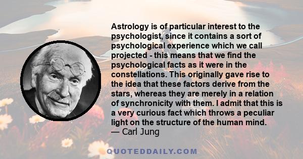 Astrology is of particular interest to the psychologist, since it contains a sort of psychological experience which we call projected - this means that we find the psychological facts as it were in the constellations.