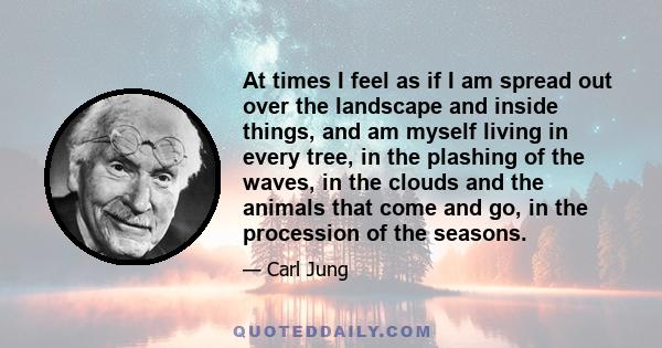 At times I feel as if I am spread out over the landscape and inside things, and am myself living in every tree, in the plashing of the waves, in the clouds and the animals that come and go, in the procession of the
