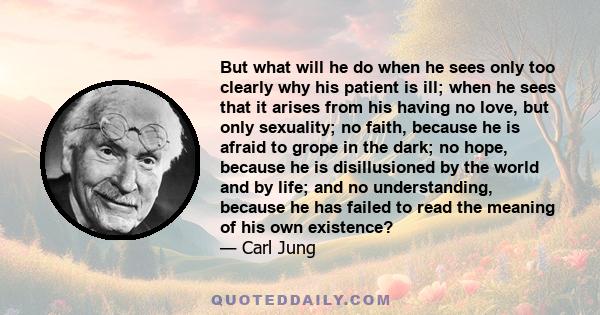 But what will he do when he sees only too clearly why his patient is ill; when he sees that it arises from his having no love, but only sexuality; no faith, because he is afraid to grope in the dark; no hope, because he
