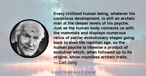 Every civilized human being, whatever his conscious development, is still an archaic man at the deeper levels of his psyche. Just as the human body connects us with the mammals and displays numerous relics of earlier