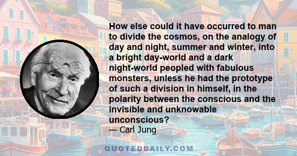 How else could it have occurred to man to divide the cosmos, on the analogy of day and night, summer and winter, into a bright day-world and a dark night-world peopled with fabulous monsters, unless he had the prototype