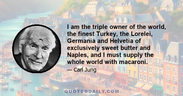I am the triple owner of the world, the finest Turkey, the Lorelei, Germania and Helvetia of exclusively sweet butter and Naples, and I must supply the whole world with macaroni.